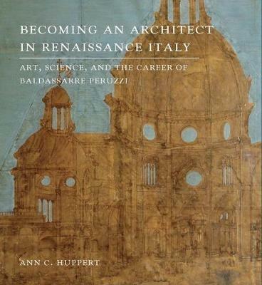 Becoming an Architect in Renaissance Italy: Art, Science, and the Career of Baldassarre Peruzzi - Ann C. Huppert - cover
