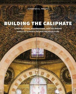 Building the Caliphate: Construction, Destruction, and Sectarian Identity in Early Fatimid Architecture - Jennifer A. Pruitt - cover