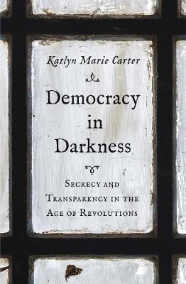 Democracy in Darkness: Secrecy and Transparency in the Age of Revolutions - Katlyn Marie Carter - cover