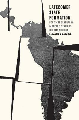 Latecomer State Formation: Political Geography and Capacity Failure in Latin America - Sebastian Mazzuca - cover