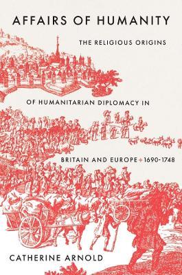 Affairs of Humanity: The Religious Origins of Humanitarian Diplomacy in Britain and Europe, 1690-1748 - Catherine Arnold - cover