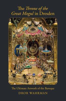The Throne of the Great Mogul in Dresden: The Ultimate Artwork of the Baroque - Dror Wahrman - cover