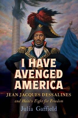 I Have Avenged America: Jean-Jacques Dessalines and Haiti’s Fight for Freedom - Julia Gaffield - cover
