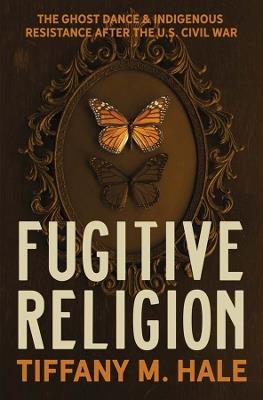 Fugitive Religion: The Ghost Dance and Indigenous Resistance After the U.S. Civil War - Tiffany M. Hale - cover