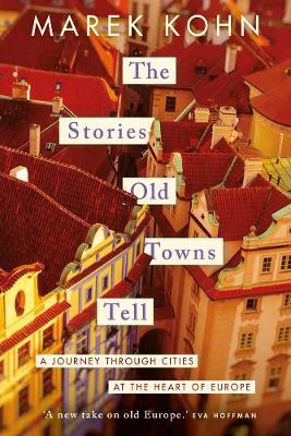 The Stories Old Towns Tell: A Journey through Cities at the Heart of Europe - Marek Kohn - cover