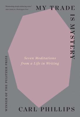 My Trade Is Mystery: Seven Meditations from a Life in Writing - Carl Phillips - cover