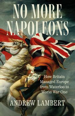 No More Napoleons: How Britain Managed Europe from Waterloo to World War One - Andrew Lambert - cover