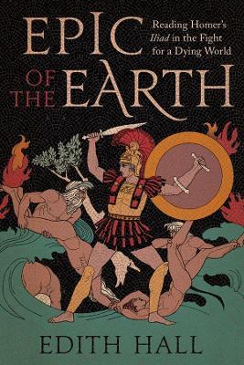 Epic of the Earth: Reading Homer’s "Iliad" in the Fight for a Dying World - Edith Hall - cover