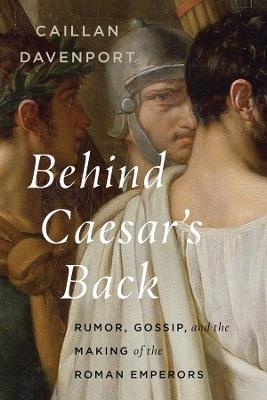 Behind Caesar's Back: Rumor, Gossip, and the Making of the Roman Emperors - Caillan Davenport - cover