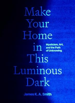 Make Your Home in This Luminous Dark: Mysticism, Art, and the Path of Unknowing - James K. A. Smith - cover