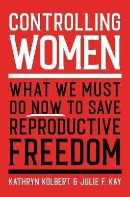 Controlling Women: What We Must Do Now to Save Reproductive Freedom - Kathryn Kolbert,Julie F Kay - cover
