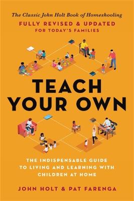 Teach Your Own: The Indispensable Guide to Living and Learning with Children at Home - John Holt,Pat Farenga - cover