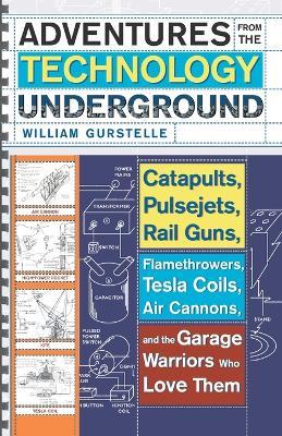 Adventures From The Technology Underground: Catapults, Pulsejets, Rail Guns, Flamethrowers, Tesla Coils, Air Cannons and the Garage Warriors Who Love Them - William Gurstelle - cover