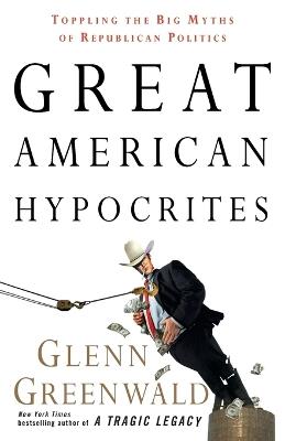 Great American Hypocrites: Toppling the Big Myths of Republican Politics - Glenn Greenwald - cover