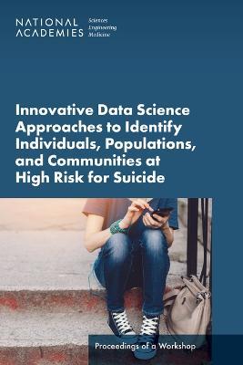 Innovative Data Science Approaches to Identify Individuals, Populations, and Communities at High Risk for Suicide: Proceedings of a Workshop - National Academies of Sciences, Engineering, and Medicine,Health and Medicine Division,Board on Health Care Services - cover