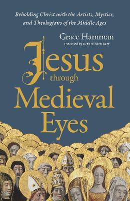 Jesus through Medieval Eyes: Beholding Christ with the Artists, Mystics, and Theologians of the Middle Ages - Grace Hamman - cover