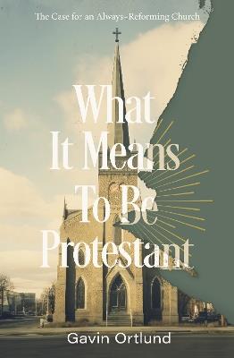 What It Means to Be Protestant: The Case for an Always-Reforming Church - Gavin Ortlund - cover