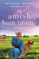 An Amish Barn Raising: Three Stories - Amy Clipston,Kelly Irvin,Kathleen Fuller - cover