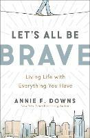 Let's All Be Brave: Living Life with Everything You Have - Annie F. Downs - cover