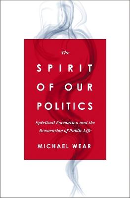 The Spirit of Our Politics: Spiritual Formation and the Renovation of Public Life - Michael R. Wear - cover