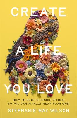 Create a Life You Love: How to Quiet Outside Voices So You Can Finally Hear Your Own - Stephanie May Wilson - cover