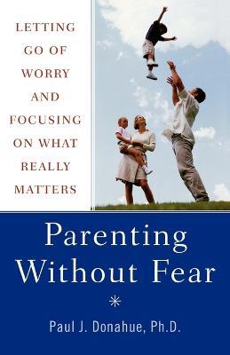 Parenting without Fear: Overcome the Six Obstacles That Prevent You from Focusing on What Really Matters - Paul J. Donahue - cover