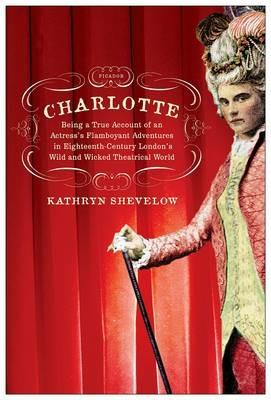 Charlotte: Being a True Account of an Actress's Flamboyant Adventures in Eighteenth Century London's Wild and Wicked Theatrical World - Kathryn Shevelow - cover