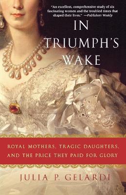 In Triumph's Wake: Royal Mothers, Tragic Daughters, and the Price They Paid for Glory - Julia P. Gelardi - cover