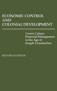 Economic Control and Colonial Development: Crown Colony Financial Management in the Age of Joseph Chamberlain - Richard Kesner - cover