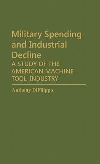Military Spending and Industrial Decline: A Study of the American Machine Tool Industry - Anthony Difilippo - cover
