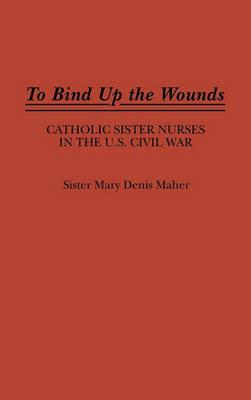 To Bind Up the Wounds: Catholic Sister Nurses in the U.S. Civil War - Mary Maher - cover