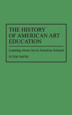 The History of American Art Education: Learning About Art in American Schools - Peter Smith - cover