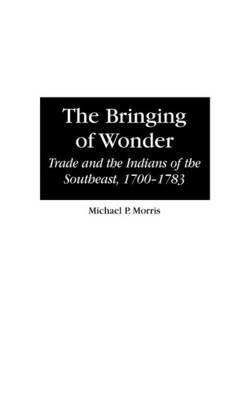 The Bringing of Wonder: Trade and the Indians of the Southeast, 1700-1783 - Michael Morris - cover