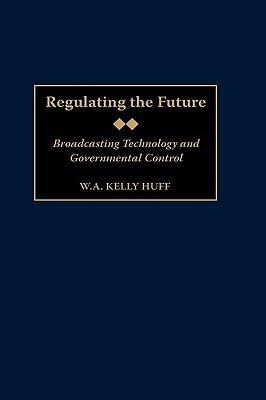 Regulating the Future: Broadcasting Technology and Governmental Control - W.A. K. Huff - cover