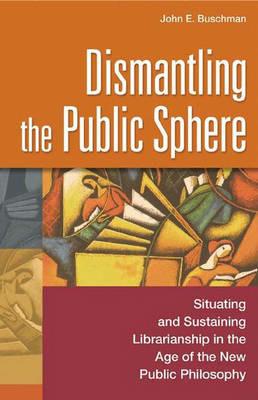 Dismantling the Public Sphere: Situating and Sustaining Librarianship in the Age of the New Public Philosophy - John E. Buschman - cover