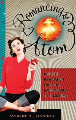 Romancing the Atom: Nuclear Infatuation from the Radium Girls to Fukushima - Robert R. Johnson - cover
