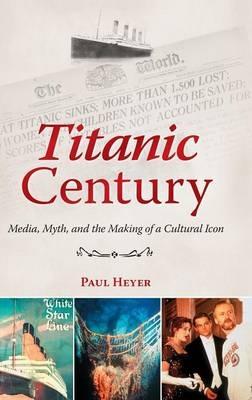 Titanic Century: Media, Myth, and the Making of a Cultural Icon - Paul Heyer - cover