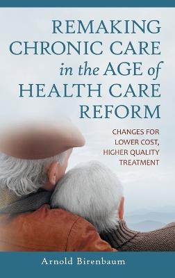 Remaking Chronic Care in the Age of Health Care Reform: Changes for Lower Cost, Higher Quality Treatment - Arnold Birenbaum - cover