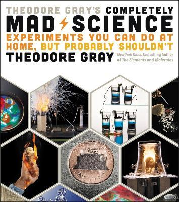 Theodore Gray's Completely Mad Science: Experiments You Can Do at Home but Probably Shouldn't: The Complete and Updated Edition - Theodore Gray - cover