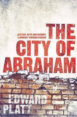 City of Abraham: History, Myth and Memory: A Journey through Hebron - Edward Platt - cover