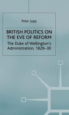 British Politics on the Eve of Reform: The Duke of Wellington's Administration, 1828-30 - Peter Jupp - cover