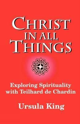 Christ in All Things: Exploring Spirituality with Teilhard De Chardin - Ursula King - cover