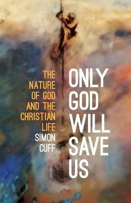 Only God Will Save Us: The Nature of God and the Christian Life - Simon Cuff - cover