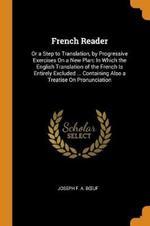 French Reader: Or a Step to Translation, by Progressive Exercises On a New Plan: In Which the English Translation of the French Is Entirely Excluded ... Containing Also a Treatise On Pronunciation