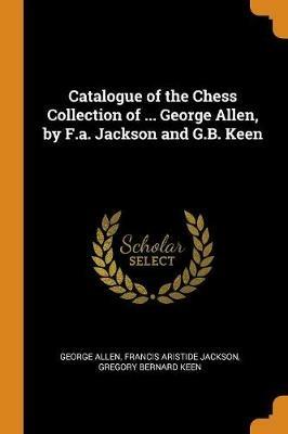 Catalogue of the Chess Collection of ... George Allen, by F.a. Jackson and G.B. Keen - George Allen,Francis Aristide Jackson,Gregory Bernard Keen - cover