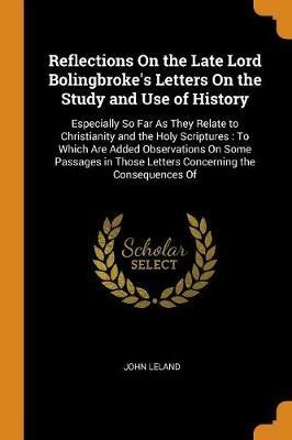 Reflections On the Late Lord Bolingbroke's Letters On the Study and Use of History: Especially So Far As They Relate to Christianity and the Holy Scriptures: To Which Are Added Observations On Some Passages in Those Letters Concerning the Consequences Of - John Leland - cover