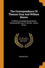 The Correspondence Of Thomas Gray And William Mason: To Which Ara Added Some Letters Addressed By Gray To The Rev. James Brown