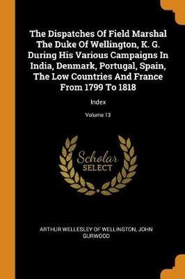 The Dispatches Of Field Marshal The Duke Of Wellington, K. G. During His Various Campaigns In India, Denmark, Portugal, Spain, The Low Countries And France From 1799 To 1818: Index; Volume 13 - John Gurwood - cover