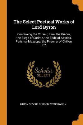 The Select Poetical Works of Lord Byron: Containing the Corsair, Lara, the Giaour, the Siege of Corinth, the Bride of Abydos, Parisina, Mazeppa, the Prisoner of Chillon, Etc - Baron George Gordon Byron Byron - cover