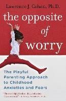 The Opposite of Worry: The Playful Parenting Approach to Childhood Anxieties and Fears - Lawrence J. Cohen - cover